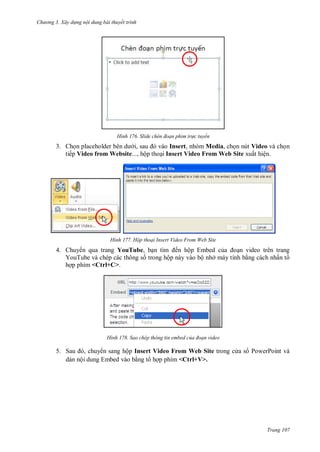 hư ng 3. Xây d ng nội dung bài thuyết trình
Trang 107
H nh Slide ch n đoạn phim tr c tuyến
3. Chọn placeholder b n d i, sau v o Insert, nhóm Media, chọn nút Video và chọn
tiếp Video from Website..., hộp thoại Insert Video From Web Site xuất hiện.
H nh Hộp thoại Insert Video From Web Site
4. Chuy n qua trang YouTube, bạn tìm ến hộp Embed của oạn video trên trang
YouTube và chép các thông số trong hộp này vào bộ nh máy tính bằng cách nhấn t
hợp phím <Ctrl+C>.
H nh Sao chép thông tin embed của đoạn video
5. Sau , chuy n sang hộp Insert Video From Web Site trong c a s PowerPoint và
dán nội dung Embed vào bằng t hợp phím <Ctrl+V>.
 