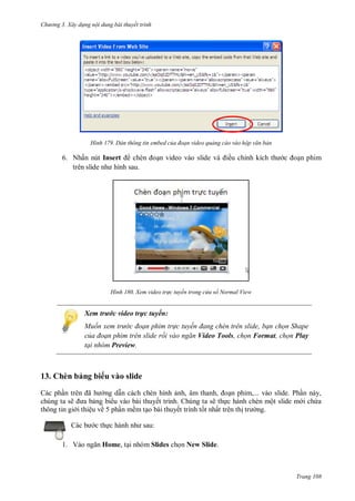 hư ng 3. Xây d ng nội dung bài thuyết trình
Trang 108
H nh Dán thông tin embed của đoạn video quảng cáo vào hộp văn bản
6. Nhấn nút Insert chèn oạn video vào slide v iều chỉnh kích th c oạn phim
tr n slide nh hình sau
H nh Xem video tr c tuyến trong cửa sổ Normal View
Xem trước video trực tuyến:
Muốn xem trư c đoạn phim tr c tuyến đang ch n tr n slide, bạn chọn Shape
của đoạn phim trên slide rồi vào ngăn Video Tools, chọn Format, chọn Play
tại nhóm Preview.
13. Chèn bảng bi u vào slide
Các phần tr n ã h ng dẫn cách chèn hình ảnh, âm thanh, oạn phim,... vào slide. Phần này,
chúng ta sẽ a bảng bi u vào bài thuyết trình. Chúng ta sẽ thực hành chèn một slide m i chứa
thông tin gi i thiệu về 5 phần mềm tạo bài thuyết trình tốt nhất trên thị tr ng.
c b c thực h nh nh sau:
1. V o ngăn Home, tại nhóm Slides chọn New Slide.
 