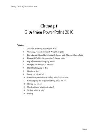 hư ng Gi i thiệu ower oint 010
Trang 1
Gi th PowerPoint 2010
Nội dung
1. c i m m i trong PowerPoint
2. Khởi ộng và thoát Microsoft PowerPoint 2010
3. Tìm hi u c c th nh phần tr n c a s ch ơng trình Microsoft PowerPoint
4. Thay i ki u hi n thị trong c a s ch ơng trình
5. Tùy biến thanh lệnh truy cập nhanh
6. Ph ng to thu nhỏ c a s làm việc
7. Thanh th c ngang v dọc
8. c ng l i
9. ng trợ giúpkhi vẽ
10. Xem bài thuyết trình ở c c chế ộ m u sắc khác nhau
11. Xem cùng một bài thuyết trình trong nhiều c a s
12. Sắp xếp c c c a s
13. huy n i qua lại gi a c c c a s
14. S dụng trình trợ giúp
15. Hỏi p
 