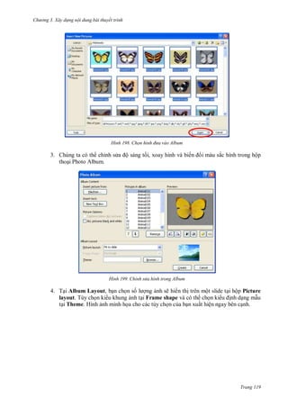 hư ng 3. Xây d ng nội dung bài thuyết trình
Trang 119
H nh Chọn h nh đưa vào Album
3. Chúng ta có th chỉnh s a ộ sáng tối, xoay hình và biến i màu sắc hình trong hộp
thoại Photo Album.
H nh Chỉnh sửa hình trong Album
4. Tại Album Layout, bạn chọn số l ợng ảnh sẽ hi n thị trên một slide tại hộp Picture
layout. Tùy chọn ki u khung ảnh tại Frame shape và có th chọn ki u ịnh dạng mẫu
tại Theme. Hình ảnh minh họa cho các tùy chọn của bạn xuất hiện ngay bên cạnh.
 