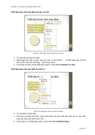 hư ng 3. Xây d ng nội dung bài thuyết trình
Trang 121
Thiết lập thuộc tính m c ịnh cho hộp văn bản
H nh Đ t thuộc tính m c đ nh cho Textbox
 Vẽ một hộp văn bản tr n slide
 ịnh dạng font ch , cở ch , m u sắc, ki u v kích th c,… v ịnh dạng hộp văn bản
nh tô nền, m u nền, b ng,… theo mong muốn
 họn hộp văn bản, sau nhấp phải chuột v chọn Set as Default Text Box
Thiết lập thuộc tính m c ịnh cho hình vẽ
H nh Đ t thuộc tính m c đ nh cho Shape
 Vẽ một hình vẽ tr n slide
 Thay i c c thuộc tính theo mong muốn nh m u sắc, hiệu ứng, ki u nét ve, font ch ,
m u ch , ki u ch , kích th c ch
 họn hình vẽ v nhấp phải chuột, sau chọn Set as Default Shape
 