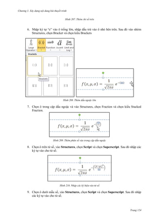 hư ng 3. Xây d ng nội dung bài thuyết trình
Trang 124
H nh Thêm chỉ số trên
6. Nhập ký tự “e” v o ô trống l n, nhập dấu trừ vào ô nhỏ b n tr n Sau v o nh m
Structures, chọn Bracket và chọn ki u Brackets
H nh Thêm dấu ngo c l n
7. Chọn ô trong cặp dấu ngoặc và vào Structures, chọn Fraction và chọn ki u Stacked
Fraction.
H nh Thêm phân số vào trong c p dấu ngo c
8. Chọn ô trên t số, vào Structures, chọn Script và chọn Superscript Sau nhập các
ký tự vào cho t số.
H nh Nhập các ký hiệu vào tử số
9. Chọn ô d i mẫu số, vào Structures, chọn Script và chọn Superscript Sau nhập
các ký tự vào cho t số.
 