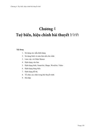 hư ng 4. T y biến hiệu chỉnh bài thuyết trình
Trang 126
4
trình
Nội dung
1. S dụng các mẫu ịnh dạng
2. S dụng hình và màu làm nền cho slide
3. Làm việc v i Slide Master
4. ịnh dạng văn bản
5. ịnh dạng hình, SmartArt, Shape, WordArt, Video
6. ịnh dạng bảng bi u
7. ịnh dạng ồ thị
8. Tồ chức c c slide trong b i thuyết trình
9. Hỏi p
 