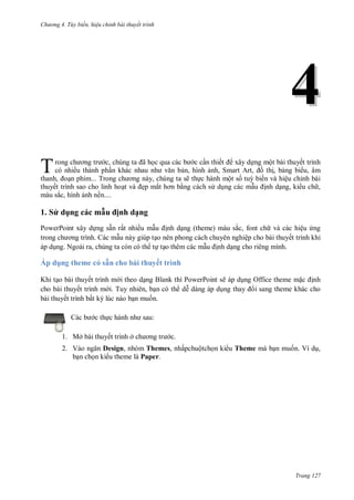 hư ng 4. T y biến hiệu chỉnh bài thuyết trình
Trang 127
44
rong ch ơng tr c, chúng ta ã học qua c c b c cần thiết xây dựng một bài thuyết trình
có nhiều thành phần kh c nhau nh văn bản, hình ảnh, Smart Art, ồ thị, bảng bi u, âm
thanh, oạn phim... Trong ch ơng này, chúng ta sẽ thực hành một số tuỳ biến và hiệu chỉnh bài
thuyết trình sao cho linh hoạt v ẹp mắt hơn bằng cách s dụng các mẫu ịnh dạng, ki u ch ,
màu sắc, hình ảnh nền....
1. S d ng các mẫu ịnh dạng
PowerPoint xây dựng sẵn rất nhiều mẫu ịnh dạng (theme) màu sắc, font ch và các hiệu ứng
trong ch ơng trình c mẫu này giúp tạo nên phong cách chuyên nghiệp cho bài thuyết trình khi
áp dụng. Ngoài ra, chúng ta còn có th tự tạo thêm các mẫu ịnh dạng cho riêng mình.
Áp d ng theme có sẵn cho bài thuyết trình
Khi tạo bài thuyết trình m i theo dạng Blank thì PowerPoint sẽ áp dụng Office theme mặc ịnh
cho bài thuyết trình m i. Tuy nhiên, bạn có th dễ dàng áp dụng thay i sang theme khác cho
bài thuyết trình bất kỳ lúc nào bạn muốn.
c b c thực h nh nh sau:
1. Mở bài thuyết trình ở ch ơng tr c.
2. V o ngăn Design, nhóm Themes, nhấpchuộtchọn ki u Theme mà bạn muốn. Ví dụ,
bạn chọn ki u theme là Paper.
T
 