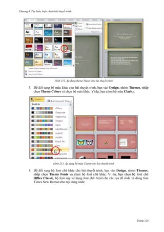hư ng 4. T y biến hiệu chỉnh bài thuyết trình
Trang 128
H nh Áp d ng theme Paper cho bài thuyết trình
3. i sang bộ màu khác cho bài thuyết trình, bạn vào Design, nhóm Themes, nhấp
chọn Theme Colors và chọn bộ màu khác. Ví dụ, bạn chọn bộ màu Clarity.
H nh Áp d ng bộ màu Clarity cho bài thuyết trình
4. i sang bộ font ch khác cho bài thuyết trình, bạn vào Design, nhóm Themes,
nhấp chọn Theme Fonts và chọn bộ font ch khác. Ví dụ, bạn chọn bộ font ch
Office Classic, bộ font này s dụng font ch Arial cho các tựa ề slide và dùng font
Times New Roman cho nội dung slide.
 