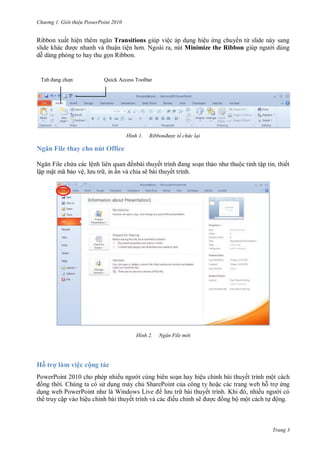 hư ng Gi i thiệu ower oint 010
Trang 3
Ribbon xuất hiện th m ngăn Transitions giúp việc p dụng hiệu ứng chuy n từ slide n y sang
slide kh c ợc nhanh v thuận tiện hơn Ngoài ra, nút Minimize the Ribbon giúp ng i dùng
dễ d ng ph ng to hay thu gọn Ribbon
H nh Ribbonđược tổ chức lại
Ngăn File thay cho nút Office
Ngăn File chứa c c lệnh liên quan ếnb i thuyết trình ang soạn thảo nh thuộc tính tập tin, thiết
lập mật mã bảo vệ, l u tr , in ấn v chia sẽ b i thuyết trình
H nh Ngăn File m i
Hỗ trợ làm việc cộng tác
PowerPoint 2010 cho phép nhiều ng i cùng biên soạn hay hiệu chỉnh bài thuyết trình một cách
ồng th i. Chúng ta có s dụng máy chủ SharePoint của công ty hoặc các trang web hỗ trợ ứng
dụng web PowerPoint nh l Windows Live l u tr bài thuyết trình. Khi , nhiều ng i có
th truy cập vào hiệu chỉnh bài thuyết trình v c c iều chỉnh sẽ ợc ồng bộ một cách tự ộng.
Tab ang chọn Quick Access Toolbar
 