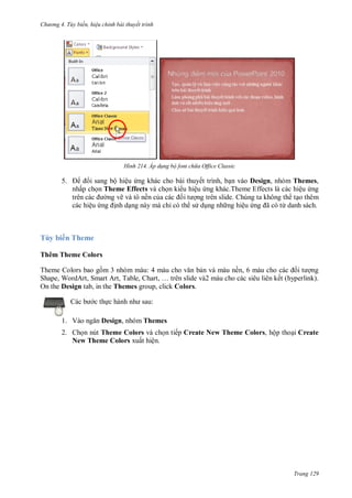 hư ng 4. T y biến hiệu chỉnh bài thuyết trình
Trang 129
H nh Áp d ng bộ font ch a Office Classic
5. i sang bộ hiệu ứng khác cho bài thuyết trình, bạn vào Design, nhóm Themes,
nhấp chọn Theme Effects và chọn ki u hiệu ứng khác.Theme Effects là các hiệu ứng
tr n c c ng vẽ và tô nền của c c ối t ợng trên slide. Chúng ta không th tạo thêm
các hiệu ứng ịnh dạng này mà chỉ có th s dụng nh ng hiệu ứng ã c từ danh sách.
Tùy biến Theme
Thêm Theme Colors
Theme Colors bao gồm 3 nhóm màu: m u cho văn bản v m u nền, 6 màu cho c c ối t ợng
Shape, Word rt, Smart rt, Table, hart, … tr n slide v m u cho c c si u li n kết hyperlink).
On the Design tab, in the Themes group, click Colors.
c b c thực h nh nh sau:
1. V o ngăn Design, nhóm Themes
2. Chọn nút Theme Colors và chọn tiếp Create New Theme Colors, hộp thoại Create
New Theme Colors xuất hiện.
 