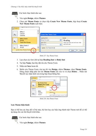 hư ng 4. T y biến hiệu chỉnh bài thuyết trình
Trang 131
c b c thực h nh nh sau:
1. V o ngăn Design, nhóm Themes
2. Chọn nút Theme Fonts và chọn tiếp Create New Theme Fonts, hộp thoại Create
New Theme Fonts xuất hiện.
H nh Tạo Theme Fonts
3. Lựa chọn các font ch tại hộp Heading font và Body font
4. Tại hộp Name, bạn hãy ặt tên cho Theme Fonts
5. Nhấn nút Save hoàn tất.
6. Muốn xóa Theme Fonts vừa tạo thì vào Design, nhóm Themes, chọn Theme Fonts.
Dùng chuột nhấp phải lên tên Theme Fonts cần xóa và và chọn Delete… Nhấn nút
Yes xác nhận lệnh xóa trong hộp thoại thông báo.
H nh Xóa Theme Fonts
ưu Theme hiện hành
Bạn c th l u c c thay i về bộ m u, bộ font hay c c hiệu ứng th nh một Theme m i c th
p dụng cho c c b i thuyết trình kh c.
c b c thực h nh nh sau:
1. V o ngăn Design, nhóm Themes
 