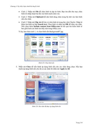 hư ng 4. T y biến hiệu chỉnh bài thuyết trình
Trang 134
 Cách 1: Nhấp nút File chèn hình từ tập tin hình Bạn tìm ến th mục chứa
hình rồi nhấp chuột hai lần v o hình muốn chèn v o
 Cách 2: Nhấp nút Clipboard d n hình ang chứa trong bộ nh v o l m hình
nền cho slide.
 Cách 3: Nhấp nút Clip Art tìm v chèn hình từ trong th viện lip rt Nhập từ
kh a tìm hình tại hộp Search text họn hình v nhấn nút OK chèn v o slide
Nếu chọn th m Include content from Office.com thì kết quả tìm kiếm hình sẽ
bao gồm luôn c c hình tìm thấy tr n trang Office com
Ví dụ, bạn chọn c ch , v chọn hình nền Background 7.jpg
H nh Chọn hình nền
5. Nhấn nút Close tiến hành áp dụng hình nền cho c c slide ang chọn. Nếu bạn
muốn áp dụng hình nền cho tất cả các slide thì nhấn nút Apply to All.
H nh Hai slide đã được áp d ng hình nền
 