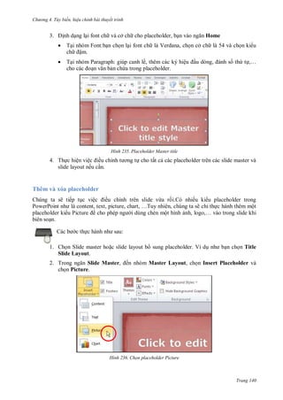 hư ng 4. T y biến hiệu chỉnh bài thuyết trình
Trang 140
3. ịnh dạng lại font ch và cở ch cho placeholder, bạn v o ngăn Home
 Tại nhóm Font:bạn chọn lại font ch là Verdana, chọn cở ch là 54 và chọn ki u
ch ậm.
 Tại nhóm Paragraph: giúp canh lề, thêm các ký hiệu ầu d ng, nh số thứ tự,…
cho c c oạn văn bản chứa trong placeholder.
H nh Placeholder Master title
4. Thực hiện việc iều chỉnh t ơng tự cho tất cả các placeholder trên các slide master và
slide layout nếu cần.
Thêm và xóa placeholder
húng ta sẽ tiếp tục việc iều chỉnh tr n slide vừa rồi nhiều ki u placeholder trong
PowerPoint nh l content, text, picture, chart, …Tuy nhi n, chúng ta sẽ chỉ thực h nh th m một
placeholder ki u Picture cho phép ng i dùng chèn một hình ảnh, logo,… vào trong slide khi
bi n soạn
c b c thực h nh nh sau:
1. Chọn Slide master hoặc slide layout b sung placeholder. Ví dụ nh bạn chọn Title
Slide Layout.
2. Trong ngăn Slide Master, ến nhóm Master Layout, chọn Insert Placeholder và
chọn Picture.
H nh Chọn placeholder Picture
 
