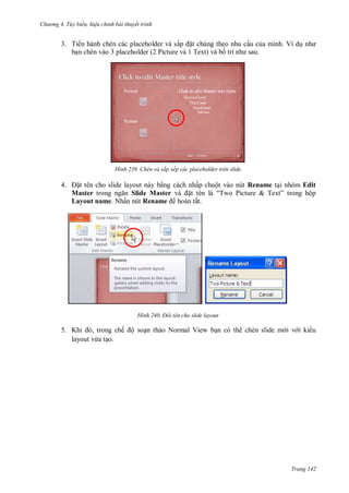 hư ng 4. T y biến hiệu chỉnh bài thuyết trình
Trang 142
3. Tiến hành chèn các placeholder và sắp ặt chúng theo nhu cầu của mình. Ví dụ nh
bạn chèn vào 3 placeholder (2 Picture và 1 Text) và bố trí nh sau
H nh Chèn và sắp xếp các placeholder trên slide
4. ặt t n cho slide layout n y bằng c ch nhấp chuột v o nút Rename tại nh m Edit
Master trong ngăn Slide Master v ặt t n l “Two Picture & Text” trong hộp
Layout name Nhấn nút Rename ho n tất
H nh Đổi tên cho slide layout
5. Khi , trong chế ộ soạn thảo Normal View bạn có th chèn slide m i v i ki u
layout vừa tạo.
 