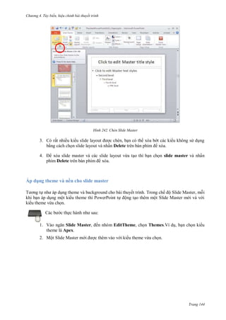 hư ng 4. T y biến hiệu chỉnh bài thuyết trình
Trang 144
H nh Chèn Slide Master
3. rất nhiều ki u slide layout ợc chèn, bạn c th x a b t c c ki u không s dụng
bằng c ch chọn slide layout v nhấn Delete tr n b n phím x a
4. x a slide master v c c slide layout vừa tạo thì bạn chọn slide master v nhấn
phím Delete tr n b n phím x a
Áp d ng theme và nền cho slide master
T ơng tự nh p dụng theme v background cho b i thuyết trình Trong chế ộ Slide Master, mỗi
khi bạn p dụng một ki u theme thì PowerPoint tự ộng tạo th m một Slide Master m i v v i
ki u theme vừa chọn
c b c thực h nh nh sau:
1. V o ngăn Slide Master, ến nhóm EditTheme, chọn Themes.Ví dụ, bạn chọn ki u
theme là Apex.
2. Một Slide Master m i ợc thêm vào v i ki u theme vừa chọn.
 