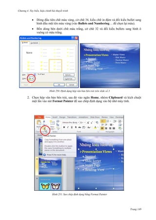 hư ng 4. T y biến hiệu chỉnh bài thuyết trình
Trang 149
 ng ầu tiên ch màu vàng, cở ch 34, ki u ch in ậm v i ki u bullet sang
hình ầu mũi t n m u v ng (vào Bullets and Numbering… chọn lại màu).
 Bốn d ng b n d i ch màu trắng, cở ch v i ki u bullets sang hình ô
vuông có màu trắng.
H nh Đ nh dạng hộp văn bản bên trái trên slide số 3
2. Chọn hộp văn bản b n tr i, sau v o ngăn Home, nhóm Clipboard và kích chuột
một lần vào nút Format Painter sao chép ịnh dạng vào bộ nh máy tính.
.
H nh Sao chép đ nh dạng bằng Format Painter
 