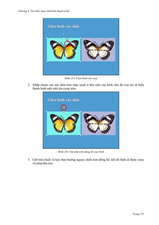 hư ng 4. T y biến hiệu chỉnh bài thuyết trình
Trang 151
H nh Chọn hình c n xoay
2. Nhấp chuột vào nút nắm tròn màu xanh ở bên trên của hình, khi con trỏ sẽ biến
thành hình một mũi t n cong tròn.
H nh Nút nắm tròn dùng để xoay hình
3. Gi trái chuột v kéo theo h ng ng ợc chiều kim ồng hồ, khi hình sẽ ợc xoay
về phía bên trái.
 