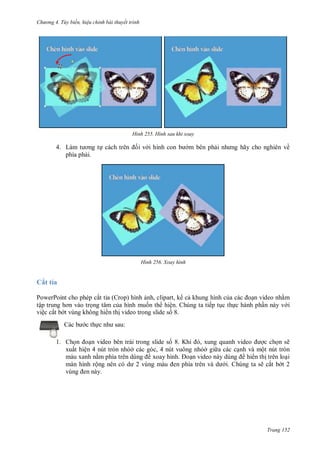 hư ng 4. T y biến hiệu chỉnh bài thuyết trình
Trang 152
H nh Hình sau khi xoay
4. Làm t ơng tự c ch tr n ối v i hình con b m bên phải nh ng hãy cho nghi n về
phía phải.
H nh Xoay hình
Cắt tỉa
PowerPoint cho phép cắt tỉa (Crop) hình ảnh, clipart, k cả khung hình của c c oạn video nhằm
tập trung hơn v o trọng tâm của hình muốn th hiện. Chúng ta tiếp tục thực hành phần này v i
việc cắt b t vùng không hi n thị video trong slide số 8.
c b c thực nh sau:
1. Chọn oạn video bên trái trong slide số 8. Khi , xung quanh video ợc chọn sẽ
xuất hiện 4 nút tròn nhỏở các góc, 4 nút vuông nhỏở gi a các cạnh và một nút tròn
màu xanh nằm phía tr n dùng xoay hình. oạn video n y dùng hi n thị trên loại
màn hình rộng n n c d vùng m u en phía tr n v d i. Chúng ta sẽ cắt b t 2
vùng en n y
 
