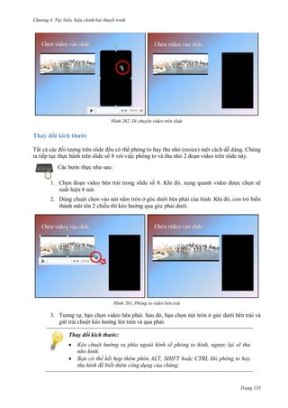 hư ng 4. T y biến hiệu chỉnh bài thuyết trình
Trang 155
H nh Di chuyển video trên slide
Thay i kích thước
Tất cả c c ối t ợng tr n slide ều có th phóng to hay thu nhỏ (resize) một cách dễ dàng. Chúng
ta tiếp tục thực hành trên slide số 8 v i việc phóng to và thu nhỏ oạn video trên slide này.
c b c thực nh sau:
1. Chọn oạn video bên trái trong slide số 8. Khi , xung quanh video ợc chọn sẽ
xuất hiện 8 nút.
2. Dùng chuột chọn vào nút nắm tròn ở góc d i bên phải của hình Khi , con trỏ biến
th nh mũi t n chiều thì kéo h ng qua góc phải d i.
H nh Phóng to video bên trái
3. T ơng tự, bạn chọn video bên phải Sau , bạn chọn nút tròn ở g c d i bên trái và
gi trái chuột kéo h ng lên trên và qua phải.
Thay đổi kích thước:
 Kéo chuột hư ng ra phía ngoài hình sẽ ph ng to h nh ngược lại sẽ thu
nhỏ hình.
 Bạn có thể kết hợp thêm phím ALT, SHIFT ho c CTRL khi phóng to hay
thu h nh để biết thêm công d ng của chúng.
0
0
 