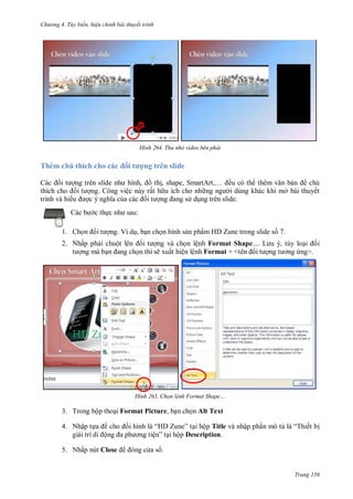 hư ng 4. T y biến hiệu chỉnh bài thuyết trình
Trang 156
H nh Thu nhỏ video bên phải
Thêm chú thích cho các ối tượng trên slide
c ối t ợng tr n slide nh hình, ồ thị, shape, Smart rt,… ều có th th m văn bản chú
thích cho ối t ợng. Công việc này rất h u ích cho nh ng ng i dùng khác khi mở bài thuyết
trình và hi u ợc nghĩa của c c ối t ợng ang s dụng trên slide.
c b c thực nh sau:
1. Chọn ối t ợng. Ví dụ, bạn chọn hình sản phẩm HD Zune trong slide số 7.
2. Nhấp phải chuột l n ối t ợng và chọn lệnh Format Shape L u , tùy loại ối
t ợng mà bạn ang chọn thì sẽ xuất hiện lệnh Format + <t n ối t ợng t ơng ứng>.
H nh Chọn lệnh Format Shape
3. Trong hộp thoại Format Picture, bạn chọn Alt Text
4. Nhập tựa ề cho ối hình l “H Zune” tại hộp Title và nhập phần mô tả l “Thiết bị
giải trí di ộng a ph ơng tiện” tại hộp Description.
5. Nhấp nút Close ng c a s .
 