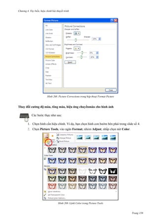 hư ng 4. T y biến hiệu chỉnh bài thuyết trình
Trang 158
H nh Picture Corrections trong hộp thoại Format Picture
Thay i cư ng ộ màu, tông màu, hiệu ứng chuy nmàu cho hình ảnh
c b c thực nh sau:
1. Chọn hình cần hiệu chỉnh. Ví dụ, bạn chọn hình con b m bên phải trong slide số 4.
2. Chọn Picture Tools, v o ngăn Format, nhóm Adjust, nhấp chọn nút Color.
H nh Lệnh Color trong Picture Tools
 