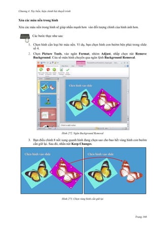 hư ng 4. T y biến hiệu chỉnh bài thuyết trình
Trang 160
Xóa các màu nền trong hình
Xóa các màu nền trong hình sẽ giúp nhấn mạnh hơn v o ối t ợng chính của hình ảnh hơn
c b c thực nh sau:
1. Chọn hình cần loại bỏ màu nền. Ví dụ, bạn chọn hình con b m bên phải trong slide
số 4.
2. Chọn Picture Tools, v o ngăn Format, nhóm Adjust, nhấp chọn nút Remove
Background. C a s màn hình chuy n qua ngăn lệnh Background Removal.
H nh Ngăn Background Removal
3. Bạn iều chỉnh 8 nốt xung quanh hình ang chọn sao cho bao hết vùng hình con b m
cần gi lại Sau , nhấn nút Keep Changes.
H nh Chọn vùng hình c n gi lại
 