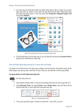 hư ng 4. T y biến hiệu chỉnh bài thuyết trình
Trang 162
3. Các hiệu ứng cho hình ợc phân loại thành nhiều nhóm. Bạn rê chuột vào các ki u
hiệu ứng trong c c nh m v xem tr c kết quả th hiện trên slide. Nhấp chuột chọn
ki u hiệu ứng mong muốn. Ví dụ, bạn chọn ki u Perspective Diagonal Upper Left
trong nhóm Shadow.
H nh Kiểu đổ bóng Perspective Diagonal Upper Left
4. Ở cuối danh dách các ki u hiệu ứng có các nút lệnh mở hộp thoại Format Picture
giúp bạn tùy chỉnh thêm các hiệu ứng.
Thay i ki u ịnh dạng ư ng kẽ và màu nền của Shape
Các Shape là các hình do bạn vẽ từ hộp công cụ Shapes của PowerPoint. PowerPoint cung cấp rất
nhiều Shapes cho bạn lựa chọn. i ây l một số thao tác cần thiết ối v i ối t ơng Shape
Áp d ng nhanh các ki u ịnh dạng dựng sẵn
c b c thực nh sau:
1. Chọn Shape cần hiệu chỉnh. Ví dụ, bạn chọn Shape hình mũi t n tr n trong slide số 6.
2. Chọn Drawing Tools, v o ngăn Format, nhóm Shape Styles, chọn nút More mở
toàn bộ danh mục và chọn một ki u trong danh mục này.
H nh Áp d ng Shape Styles
3. Ví dụ, bạn chọn ki u Light 1 Outline, Colored Fill – Gray-50%, Accent 1
 