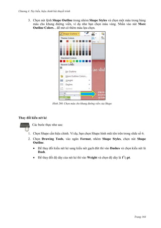 hư ng 4. T y biến hiệu chỉnh bài thuyết trình
Trang 164
3. Chọn nút lệnh Shape Outline trong nhóm Shape Styles và chọn một màu trong bảng
m u cho khung ng viền, ví dụ nh bạn chọn màu vàng. Nhấn vào nút More
Outline Colors... mở có thêm màu lựa chọn.
H nh Chọn màu cho khung đường viền của Shape
Thay i ki u nét kẻ
c b c thực nh sau:
1. Chọn Shape cần hiệu chỉnh. Ví dụ, bạn chọn Shape hình mũi t n tr n trong slide số 6.
2. Chọn Drawing Tools, v o ngăn Format, nhóm Shape Styles, chọn nút Shape
Outline.
 thay i ki u nét kẻ sang ki u nét gạch ứt thì vào Dashes và chọn ki u nét là
Dash.
 thay i ộ dày của nét kẻ thì vào Weight và chọn ộ dày là 11
/2 pt.
 
