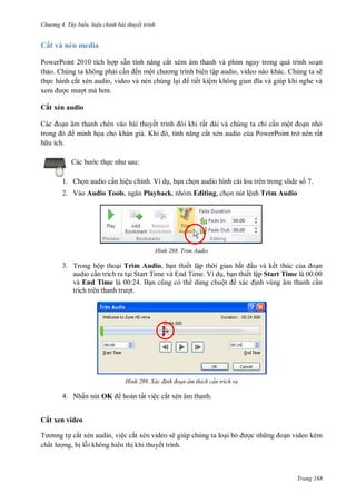 hư ng 4. T y biến hiệu chỉnh bài thuyết trình
Trang 168
Cắt và nén media
PowerPoint 2010 tích hợp sẵn tính năng cắt xém âm thanh và phim ngay trong quá trình soạn
thảo. Chúng ta không phải cần ến một ch ơng trình bi n tập audio, video nào khác. Chúng ta sẽ
thực hành cắt xén audio, video và nén chúng lại tiết kiệm không gian ĩa v giúp khi nghe v
xem ợc m ợt m hơn
Cắt xén audio
c oạn âm thanh chèn vào bài thuyết trình ôi khi rất dài và chúng ta chỉ cần một oạn nhỏ
trong minh họa cho khán giả. Khi , tính năng cắt xén audio của PowerPoint trở nên rất
h u ích.
c b c thực nh sau:
1. Chọn audio cần hiệu chỉnh. Ví dụ, bạn chọn audio hình cái loa trên trong slide số 7.
2. Vào Audio Tools, ngăn Playback, nhóm Editing, chọn nút lệnh Trim Audio
H nh Trim Audio
3. Trong hộp thoại Trim Audio, bạn thiết lập th i gian bắt ầu và kết thúc của oạn
audio cần trích ra tại Start Time và End Time. Ví dụ, bạn thiết lập Start Time là 00:00
và End Time là 00:24. Bạn cũng c th dùng chuột x c ịnh vùng âm thanh cần
trích tr n thanh tr ợt.
H nh Xác đ nh đoạn âm thích c n trích ra
4. Nhấn nút OK hoàn tất việc cắt xén âm thanh.
Cắt xen video
T ơnng tự cắt xén audio, việc cắt xén video sẽ giúp chúng ta loại bỏ ợc nh ng oạn video kém
chất l ợng, bị lỗi không hi n thị khi thuyết trình.
 