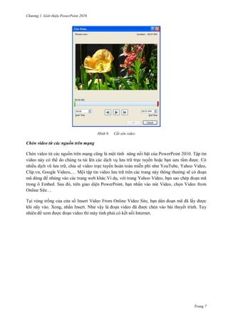 hư ng Gi i thiệu ower oint 010
Trang 7
H nh Cắt xén video
Chèn video từ các nguồn trên mạng
Chèn video từ các nguồn trên mạng cũng l một tính năng n i bật của PowerPoint 2010. Tập tin
video này có th do chúng ta tải lên các dịch vụ l u tr trực tuyến hoặc bạn s u tầm ợc. Có
nhiều dịch vũ l u tr , chia sẽ video trực tuyến hoàn toàn miễn phí nh YouTube, Yahoo Video,
lip vn, Google Videos,… Mội tập tin video l u tr trên các trang này thông th ng sẽ c oạn
mã dùng nhúng vào các trang web khác.Ví dụ, v i trang Yahoo Video, bạn sao chép oạn mã
trong ô Embed Sau , tr n giao diện PowerPoint, bạn nhấn vào nút Video, chọn Video from
Online Site…
Tại vùng trống của c a s Insert Video From Online Video Site, bạn d n oạn mã ã lấy ợc
khi nãy vào. Xong, nhấn Insert Nh vậy l oạn video ã ợc chèn vào bài thuyết trình. Tuy
nhi n xem ợc oạn video thì máy tính phải có kết nối Internet.
 