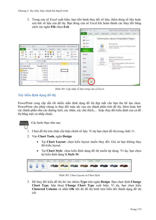 hư ng 4. T y biến hiệu chỉnh bài thuyết trình
Trang 174
3. Trong c a s Excel xuất hiện, bạn tiến h nh thay i số liệu, th m d ng số liệu hoặc
x a b t số liệu của ồ thị. Bạn ng c a s Excel khi ho n th nh các thay i bằng
c ch v o ngăn File chọn Exit.
H nh Cập nhật số liệu trong cửa sổ Excel
Tùy biến ịnh dạng ồ thị
PowerPoint cung cấp sẵn rất nhiều mẫu ịnh dạng ồ thị ẹp mắt cho bạn tha hồ lựa chọn
PowerPoint cho phép chúng ta thay i m u sắc của c c th nh phần tr n ồ thị, th m hoặc b t
c c th nh phần nh c c ng l i, c c nhãn, c c chú thích, hoặc thay i ki u ịnh của cả ồ
thị bằng một cú nhấp chuột
c b c thực nh sau:
1. Chọn ồ thị trên slide cần hiệu chỉnh số liệu. Ví dụ bạn chọn ồ thị trong slide 11.
2. Vào Chart Tools, ngăn Design
 Tại Chart Layout: chọn ki u layout muốn thay i. Giả s bạn không thay
i ki u layout.
 Tại Chart Style: chọn ki u ịnh dạng ồ thị muốn áp dụng. Ví dụ, bạn chọn
lại ki u ịnh dạng là Style 34.
H nh Chart Layout và Chart Style
3. thay i ki u ồ thị thì vào nhóm Type tr n ngăn Design. Bạn chọn lệnh Change
Chart Type, hộp thoại Change Chart Type xuất hiện. Ví dụ, bạn chọn ki u
Clustered Column và nhấn OK khi ồ thị hình tròn biến i thành dạng ồ thị
cột.
 