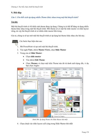 hư ng 4. T y biến hiệu chỉnh bài thuyết trình
Trang 178
9. Hỏi p
Câu 1. Cho biết cách áp dụng nhiều Theme khác nhau trong một bài thuyết trình?
Trả l i:
Một b i thuyết trình c tối thi u một theme ợc p dụng húng ta c th dễ d ng s dụng nhiều
theme kh c nhau trong một b i thuyết trình Mỗi theme sẽ c một bộ slide master v slide layout
ri ng, do vậy b i thuyết trình sẽ c nhiều slide master b n trong.
Giả s , chúng ta sẽ tạo m i một b i thuyết trình c p dụng hai theme kh c nhau cho b i n y
c b c thực hiện nh sau:
1. Mở PowerPoint và tạo m i một bài thuyết trình.
2. V o ngăn View, nhóm Master Views, chọn Slide Master
3. Trong c a s Slide Master:
 Chọn slide master
 Vào nhóm Edit Theme
 Chọn Themes và chọn một ki u Theme n o từ danh sách dựng sẵn, ví dụ
bạn chọn Angles
H nh Áp d ng Theme cho Slide Master thứ nhất
4. Chọn chuột vào slide layout cuối cùng trong Slide Master thứ nhất
 