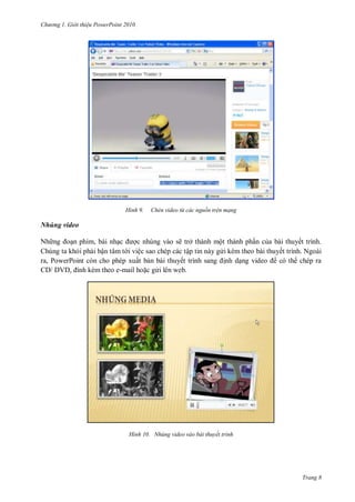 hư ng Gi i thiệu ower oint 010
Trang 8
H nh Chèn video từ các nguồn trên mạng
Nhúng video
Nh ng oạn phim, bài nhạc ợc nhúng vào sẽ trở thành một thành phần của bài thuyết trình.
Chúng ta khỏi phải bận tâm t i việc sao chép các tập tin này g i kèm theo bài thuyết trình. Ngoài
ra, PowerPoint còn cho phép xuất bản bài thuyết trình sang ịnh dạng video có th chép ra
V , ính kèm theo e-mail hoặc g i lên web.
H nh Nhúng video vào bài thuyết trình
 