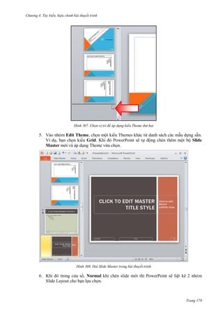 hư ng 4. T y biến hiệu chỉnh bài thuyết trình
Trang 179
H nh Chọn v trí để áp d ng kiểu Theme thứ hai
5. Vào nhóm Edit Theme, chọn một ki u Themes khác từ danh sách các mẫu dựng sẵn.
Ví dụ, bạn chọn ki u Grid. Khi PowerPoint sẽ tự ộng chèn thêm một bộ Slide
Master m i và áp dụng Theme vừa chọn.
H nh Hai Slide Master trong bài thuyết trình
6. Khi trong c a s , Normal khi chèn slide m i thì PowerPoint sẽ liệt kê 2 nhóm
Slide Layout cho bạn lựa chọn.
 
