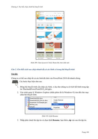 hư ng 4. T y biến hiệu chỉnh bài thuyết trình
Trang 180
H nh Chọn layout từ 2 kiểu Theme khi chèn slide m i
Câu 2. Cho biết cách sao chép nhanh tất cả các hình có trong bài thuyết trình
Trả l i:
Chúng ta có th sao chép tất cả c c hình ã chèn v o PowerPoint rất nhanh chóng.
c b c thực hiện nh sau:
1. ng b i thuyết trình cần chép các hình, ví dụ nh chúng ta sẽ trích hết hình trong tập
tin ThuchanhPowerPoint2010_ch4.pptx.
2. Vào trình quản lý Windows Explore (nhấn phím tắt l Windows+E tìm ến th mục
chứa bài thuyết trình.
H nh Lệnh Rename
3. Nhấp phải chuột lên tập tin và chọn lệnh Rename, bạn thêm .zip vào sau tên tập tin.
 