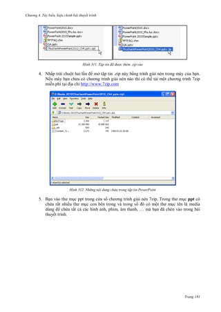 hư ng 4. T y biến hiệu chỉnh bài thuyết trình
Trang 181
H nh Tập tin đã được thêm .zip vào
4. Nhấp trái chuột hai lần mở tập tin .zip này bằng trình giải nén trong máy của bạn.
Nếu máy bạn ch a c ch ơng trình giải nén nào thì có th tải một ch ơng trình zip
miễn phí tại ịa chỉ http://www.7zip.com
H nh Nh ng nội dung chứa trong tập tin PowerPoint
5. Bạn v o th mục ppt trong c a s ch ơng trình giải nén 7zip Trong th mục ppt có
chứa rất nhiều th mục con bên trong và trong số c một th mục tên là media
dùng chứa tất cả các hình ảnh, phim, âm thanh, … m bạn ã chèn v o trong b i
thuyết trình.
 