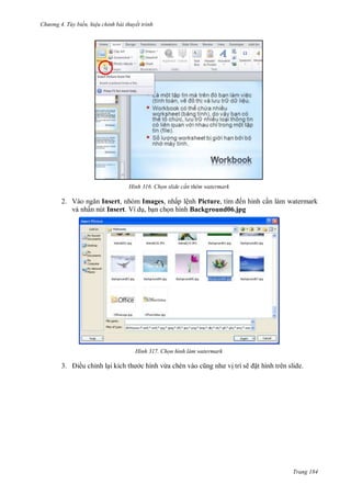 hư ng 4. T y biến hiệu chỉnh bài thuyết trình
Trang 184
H nh Chọn slide c n thêm watermark
2. V o ngăn Insert, nhóm Images, nhấp lệnh Picture, tìm ến hình cần làm watermark
và nhấn nút Insert. Ví dụ, bạn chọn hình Background06.jpg
H nh Chọn hình làm watermark
3. iều chỉnh lại kích th c hình v a chèn v o cũng nh vị trí sẽ ặt hình trên slide.
 