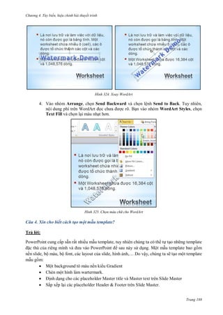 hư ng 4. T y biến hiệu chỉnh bài thuyết trình
Trang 188
H nh Xoay WordArt
4. Vào nhóm Arrange, chọn Send Backward và chọn lệnh Send to Back. Tuy nhiên,
nội dung phí tr n Word rt ọc ch a ợc rõ. Bạn vào nhóm WordArt Styles, chọn
Text Fill và chọn lại màu nhạt hơn
H nh Chọn màu ch cho WordArt
Câu 4. Xin cho biết cách tạo một mẫu template?
Trả l i:
PowerPoint cung cấp sẵn rất nhiều mẫu template, tuy nhiên chúng ta có th tự tạo nh ng template
ặc thù của ri ng mình v a v o PowerPoint sau này s dụng. Một mẫu template bao gồm
nền slide, bộ màu, bộ font, các layout của slide, hình ảnh,… o vậy, chúng ta sẽ tạo một template
mẫu gồm:
 Một background tô màu nền ki u Gradient
 Chèn một hình làm wartermark.
 ịnh dạng cho các placeholder Master title và Master text trên Slide Master
 Sắp xếp lại các placeholder Header & Footer trên Slide Master.
 