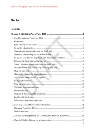 Phiên bản thử nghiệm – Lưu hành nội bộ - Microsoft Vietnam
2
c l c
i n i u
Chương 1 Giới thiệu PowerPoint 2010 ................................................................ 1
c i m m i trong PowerPoint .................................................................................. 2
Ribbon m i .......................................................................................................................... 2
Ngăn File thay cho nút Office............................................................................................... 3
Hỗ trợ làm việc cộng tác....................................................................................................... 3
Nhóm các slide vào các phần trong bài thuyết trình.............................................................. 4
Trộn và so sánh nội dung của các bài thuyết trình................................................................. 5
Hỗ trợ vừa soạn thảo vừa chạy thuyết trình trên cùng một màn hình..................................... 5
Biên soạn bài thuyết trình mọi lúc mọi nơi ........................................................................... 6
Nhúng , hiệu chỉnh và xem video trong bài thuyết trình........................................................ 6
Tích hợp sẵn tính năng chuy n sang ịnh dạng PDF/XPS..................................................... 9
Chụp ảnh màn hình ............................................................................................................ 10
Thêm nhiều hiệu ứng ộc o cho hình ảnh........................................................................ 10
Xóa các phần không cần thiết trong hình............................................................................ 10
Hỗ trợ tùy biến Ribbon....................................................................................................... 11
Nâng cấp SmartArt............................................................................................................. 12
Nhiều hiệu ứng chuy n slide m i ....................................................................................... 12
Sao chép hiệu ứng .............................................................................................................. 12
Tăng tính di ộng cho các bài thuyết trình.......................................................................... 13
Broadcast bài thuyết trình................................................................................................... 13
Biến con trỏ chuột thành con trỏ laser................................................................................. 14
2. Khởi ộng và thoát Microsoft PowerPoint 2010................................................................. 15
Khởi ộng PowerPoint 2010............................................................................................... 15
Thoát PowerPoint............................................................................................................... 15
Tìm hi u c c th nh phần tr n c a s ch ơng trình Microsoft PowerPoint........................... 16
Thay i ki u hi n thị trong c a s ch ơng trình................................................................ 19
 