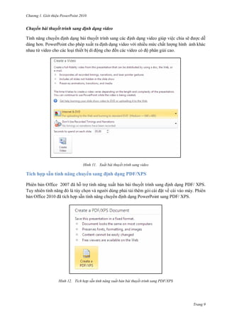 hư ng Gi i thiệu ower oint 010
Trang 9
Chuyển bài thuyết trình sang định dạng video
Tính năng chuy n ịnh dạng bài thuyết trình sang c c ịnh dạng video giúp việc chia sẽ ợc dễ
d ng hơn PowerPoint cho phép xuất ra ịnh dạng video v i nhiều mức chất l ợng hình ảnh khác
nhau từ video cho các loại thiết bị di ộng cho ến các video c ộ phân giải cao.
H nh Xuất bài thuyết trình sang video
Tích hợp sẵn tính năng chuy n sang ịnh dạng PDF/XPS
Phiên bản Office ã hỗ trợ tính năng xuất bản bài thuyết trình sang ịnh dạng PDF/ XPS.
Tuy nhi n tính năng l tùy chọn v ng i dùng phải tải th m g i c i ặt về cài váo máy. Phiên
bản Office ã tích hợp sẵn tính năng chuy n ịnh dạng PowerPoint sang PDF/ XPS.
H nh Tích hợp sẵn tính năng xuất bản bài thuyết trình sang PDF/XPS
 