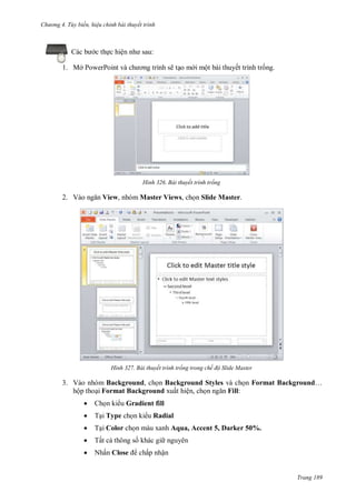 hư ng 4. T y biến hiệu chỉnh bài thuyết trình
Trang 189
Các b c thực hiện nh sau:
1. Mở PowerPoint v ch ơng trình sẽ tạo m i một bài thuyết trình trống.
H nh Bài thuyết trình trống
2. V o ngăn View, nhóm Master Views, chọn Slide Master.
H nh Bài thuyết trình trống trong chế độ Slide Master
3. Vào nhóm Background, chọn Background Styles và chọn Format Background…
hộp thoại Format Background xuất hiện, chọn ngăn Fill:
 Chọn ki u Gradient fill
 Tại Type chọn ki u Radial
 Tại Color chọn màu xanh Aqua, Accent 5, Darker 50%.
 Tất cả thông số khác gi nguyên
 Nhấn Close chấp nhận
 