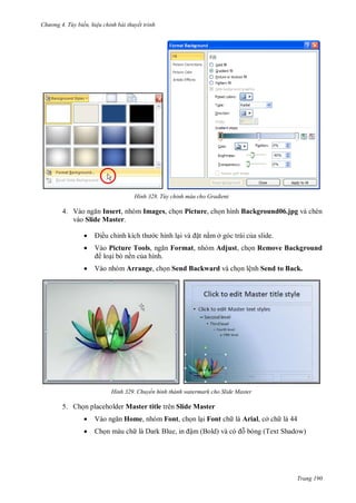 hư ng 4. T y biến hiệu chỉnh bài thuyết trình
Trang 190
H nh Tùy chỉnh màu cho Gradient
4. V o ngăn Insert, nhóm Images, chọn Picture, chọn hình Background06.jpg và chèn
vào Slide Master.
 iều chỉnh kích th c hình lại v ặt nằm ở góc trái của slide.
 Vào Picture Tools, ngăn Format, nhóm Adjust, chọn Remove Background
loại bỏ nền của hình.
 Vào nhóm Arrange, chọn Send Backward và chọn lệnh Send to Back.
H nh Chuyển hình thành watermark cho Slide Master
5. Chọn placeholder Master title trên Slide Master
 V o ngăn Home, nhóm Font, chọn lại Font ch là Arial, cở ch là 44
 Chọn màu ch l ark Blue, in ậm Bold v c ỗ bóng (Text Shadow)
 