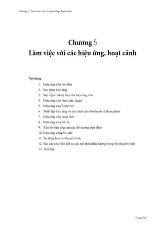hư ng 5 Làm việc v i các hiệu ứng hoạt cảnh
Trang 193
5
Nội dung
1. Hiệu ứng cho văn bản
2. Sao chép hiệu ứng
3. Sắp xếp trình tự thực thi hiệu ứng cho
4. Hiệu ứng cho hình ảnh, shape
5. Hiệu ứng cho SmartArt
6. Thiết lập hiệu ứng và tùy chọn cho âm thanh v oạn phim
7. Hiệu ứng cho bảng bi u
8. Hiệu ứng cho ồ thị
9. Xóa bỏ hiệu ứng của c c ối t ợng trên slide
10. Hiệu ứng chuy n slide
11. Tự ộng hoá bài thuyết trình
12. Tạo các siêu liên kết và các nút lệnh iều h ng trong bài thuyết trình
13. Hỏi p
 