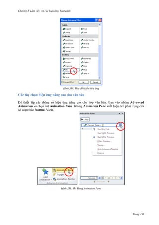 hư ng 5 Làm việc v i các hiệu ứng hoạt cảnh
Trang 198
H nh Thay đổi kiểu hiệu ứng
Các tùy chọn hiệu ứng nâng cao cho văn bản
thiết lập các thông số hiệu ứng nâng cao cho hộp văn bản. Bạn vào nhóm Advanced
Animation và chọn nút Animation Pane. Khung Animation Pane xuất hiện bên phải trong c a
s soạn thảo Normal View.
H nh Mở khung Animation Pane
 