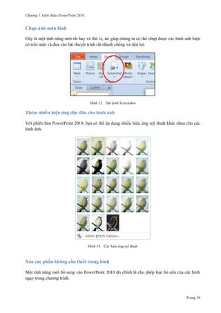 hư ng Gi i thiệu ower oint 010
Trang 10
Ch p ảnh màn hình
ây l một tính năng m i rất hay và thú vị, nó giúp chúng ta có th chụp ợc các hình ảnh hiện
c tr n m n v a v o b i thuyết trình rất nhanh chóng và tiện lợi.
H nh Nút lệnh Screenshot
Thêm nhiều hiệu ứng ộc o cho hình ảnh
V i phiên bản PowerPoint 2010, bạn có th áp dụng nhiều hiệu ứng m thuật khác nhau cho các
hình ảnh.
H nh Các hiệu ứng mỹ thuật
Xóa các ph n không c n thiết trong hình
Một tính năng m i b sung vào PowerPoint 2010 chính l cho phép loại bỏ nền của các hình
ngay trong ch ơng trình.
 