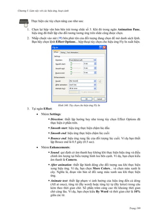 hư ng 5 Làm việc v i các hiệu ứng hoạt cảnh
Trang 199
Thực hiện các tùy chọn nâng cao nh sau:
1. Chọn lại hộp văn bản bên trái trong slide số 3. Khi trong ngăn Animation Pane,
hiệu ứng ã thiết lập cho ối t ơng t ơng ứng tr n slide cũng ợc chọn.
2. Nhấp chuột vào nút ( ) bên phải tên của ối t ợng ang chọn mở danh sách lệnh.
Bạn hãy chọn lệnh Effect Options... hộp thoại tùy chọn cho hiệu ứng Fly In xuất hiện.
H nh Tùy chọn cho hiệu ứng Fly In
3. Tại ngăn Effect:
 Nhóm Settings:
 Direction: thiết lập h ng bay nh trong tùy chọn Effect Options ã
thực hiện ở phần trên.
 Smooth start: hiệu ứng thực hiện chậm lúc ầu
 Smooth end: hiệu ứng thực hiện chậm lúc cuối
 Bounce end: hiệu ứng rung lắc của ối t ợng lúc cuối. Ví dụ bạn thiết
lập Bouce end là 0.5 giây (0.5 sec).
 Nhóm Enhancements:
 Sound: qui ịnh có âm thanh hay không khi thực hiện hiệu ứng v iều
chỉnh âm l ợng tại bi u t ợng hình loa bên cạnh. Ví dụ, bạn chọn ki u
âm thanh là Camera.
 After animation: thiết lập h nh ộng cho ối t ợng sau khi thực hiện
xong hiệu ứng. Ví dụ, bạn chọn More Colors... và chọn màu xanh lá
cây Nghĩa l , oạn văn bản sẽ i sang màu xanh sau khi thực hiện
ứng.
 Animate text: thiết lập phạm vi ảnh h ởng của hiệu ứng ến cả dòng
(All at once), từng từ (By word) hoặc từng ký tự (By letter) trong câu
kèm theo th i gian ch . Số phần trăm c ng cao thì khoảng th i gian
ch càng lâu. Ví dụ, bạn chọn ki u By Word và th i gian ch là 10%
gi a các từ.
 