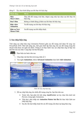 hư ng 5 Làm việc v i các hiệu ứng hoạt cảnh
Trang 202
ảng Tùy chọn hành động sau khi th c thi hiệu ứng
Hành ộng Mô tả
Màu
More Colors
Thay i ối t ợng văn bản, shape) sang màu lựa chọn sau khi thực thi
hiệu ứng.
Don’t Dim Không c h nh ộng gì thêm sau khi thực thi hiệu ứng.
Hide After
Animation
n ối t ợng sau khi thực thi hiệu ứng.
Hide on Next
Mouse Click
n ối t ợng sau khi nhấp chuột.
2. Sao chép hiệu ứng
Tính năng sao chép hiệu ứng (Animation Painter) gi a c c ối t ợng m i ợc b sung vào
PowerPoint 2010. Nh tính năng n y, th i gian thiết lập hiệu ứng cho c c ối t ợng trong bài
thuyết trình ợc rút ngắn rất nhiều. Chúng ta sẽ thực hành việc sao chép hiệu ứng từ hộp văn
bản bên trái của slide 3 sang hộp văn bản bên phải.
Thực hiện các b c nh sau:
1. Chọn hộp văn bản bên trái trong slide số 3.
2. V o ngăn Animations, nhóm Advanced Animation chọn lệnh Add Animation
H nh Sao chép hiệu ứng
3. sao chép hiệu ứng cho nhiều ối t ợng cùng lúc, bạn l m nh sau:
 Tr c tiên, bạn phải tắt tính năng AutoPreview tại tùy chọn b n d i nút
Preview, trong ngăn nimations
 Tiếp theo, phải nhấp nút Animation Painter hai l n khi thực hiện lệnh sao
chép hiệu ứng.
 Sau , lần l ợt nhấp chuột l n c c ối t ợng cần ợc áp dụng hiệu ứng.
 
