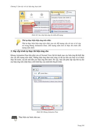 hư ng 5 Làm việc v i các hiệu ứng hoạt cảnh
Trang 203
H nh Sao chép hiệu ứng cho nhiều đối tượng
Thứ tự thực hiện hiệu ứng trên slide:
Thứ t th c hiện hiệu ứng trên slide của các đối tượng căn cứ vào v trí của
n trong khung Animation ane Đối tượng nằm trên sẽ th c thi trư c đối
tượng nằm dư i.
3. Sắp xếp trình tự thực thi hiệu ứng cho
Khung Animation Pane bên phải c a s Normal View liệt kê danh mục các hiệu ứng ã thiết lập
cho c c ối t ợng trên slide. Nh ng hiệu ứng nằm tr n cùng c ộ u ti n cao hơn v sẽ ợc
thực thi tr c, sau m i ến các hiệu ứng b n d i. Do vậy, bạn cần phải sắp xếp thứ tự cho
các hiệu ứng tr n slide theo ồ trình bày của mình khi thuyết trình.
H nh Khung Animation Pane
Thực hiện c c b c nh sau:
 