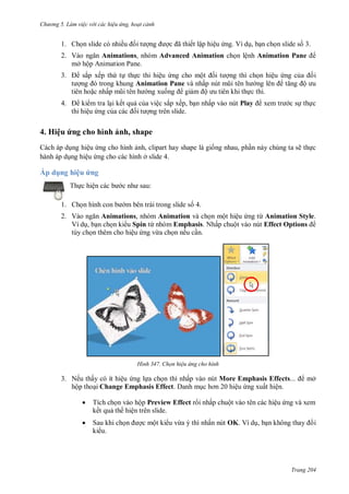 hư ng 5 Làm việc v i các hiệu ứng hoạt cảnh
Trang 204
1. Chọn slide có nhiều ối t ợng ợc ã thiết lập hiệu ứng. Ví dụ, bạn chọn slide số 3.
2. V o ngăn Animations, nhóm Advanced Animation chọn lệnh Animation Pane
mở hộp Animation Pane.
3. sắp xếp thứ tự thực thi hiệu ứng cho một ối t ợng thì chọn hiệu ứng của ối
t ợng trong khung Animation Pane và nhấp nút mũi t n h ng l n tăng ộ u
tiên hoặc nhấp mũi t n h ng xuống giảm ộ u ti n khi thực thi.
4. ki m tra lại kết quả của việc sắp xếp, bạn nhấp vào nút Play xem tr c sự thực
thi hiệu ứng của c c ối t ợng trên slide.
4. Hiệu ứng cho hình ảnh, shape
Cách áp dụng hiệu ứng cho hình ảnh, clipart hay shape là giống nhau, phần này chúng ta sẽ thực
hành áp dụng hiệu ứng cho các hình ở slide 4.
Áp d ng hiệu ứng
Thực hiện c c b c nh sau:
1. Chọn hình con b m bên trái trong slide số 4.
2. V o ngăn Animations, nhóm Animation và chọn một hiệu ứng từ Animation Style.
Ví dụ, bạn chọn ki u Spin từ nhóm Emphasis. Nhấp chuột vào nút Effect Options
tùy chọn thêm cho hiệu ứng vừa chọn nếu cần.
H nh Chọn hiệu ứng cho hình
3. Nếu thấy có ít hiệu ứng lựa chọn thì nhấp vào nút More Emphasis Effects mở
hộp thoại Change Emphasis Effect. Danh mục hơn hiệu ứng xuất hiện.
 Tích chọn vào hộp Preview Effect r i nhấp chuột vào tên các hiệu ứng và xem
kết quả th hiện trên slide.
 Sau khi chọn ợc một ki u vừa ý thì nhấn nút OK. Ví dụ, bạn không thay i
ki u.
 