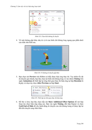 hư ng 5 Làm việc v i các hiệu ứng hoạt cảnh
Trang 208
H nh Chọn kiểu đường di chuyển
4. Vẽ một ng gấp khúc nhẹ từ vị trí của hình chú khủng long ngang qua phần d i
của slide nh hình sau
H nh Vẽ đường di chuyển gấp khúc
5. Bạn chọn nút Preview trên Ribbon sẽ thấy ợc hiệu ứng thực thi. Tuy nhiên tốc ộ
di chuy n quá nhanh, bạn hãy chọn lại hình chú khủng long và vào nhóm Timing trên
ngăn Animations thiết lập lại t ng th i gian thực thi hiệu ứng tại hộp Duration là
6 giây và chọn tùy chọn After Previous tại hộp Start.
H nh Thiết lập lại thời gian th c thi hiệu ứng
6. thú vị hơn, bạn hãy chọn tiếp nút Show Additional Effect Options mở hộp
thoại tùy chọn hiệu ứng nâng cao. Bạn v o ngăn Timing, ến hộp Repeat và chọn
Until End of Slide cho h nh ộng di chuy n của chú khủng loang sẽ ợc lặp lại
ến khi chuy n sang slide khác.
 
