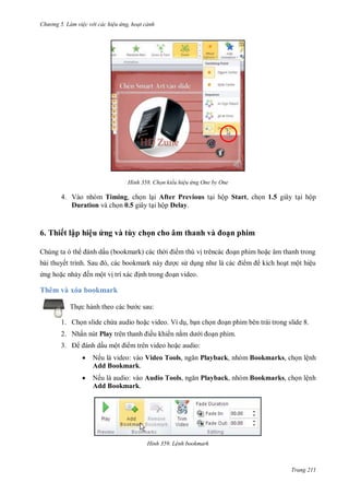 hư ng 5 Làm việc v i các hiệu ứng hoạt cảnh
Trang 211
H nh Chọn kiểu hiệu ứng One by One
4. Vào nhóm Timing, chọn lại After Previous tại hộp Start, chọn 1.5 giây tại hộp
Duration và chọn 0.5 giây tại hộp Delay.
6. Thiết lập hiệu ứng và tùy chọn cho âm thanh và oạn phim
Chúng ta th nh dấu bookmark c c th i i m thú vị tr nc c oạn phim hoặc âm thanh trong
b i thuyết trình Sau , c c bookmark n y ợc s dụng nh l c c i m kích hoạt một hiệu
ứng hoặc nhảy ến một vị trí x c ịnh trong oạn video
Thêm và xóa bookmark
Thực h nh theo c c b c sau:
1. Chọn slide chứa audio hoặc video. Ví dụ, bạn chọn oạn phim bên trái trong slide 8.
2. Nhấn nút Play tr n thanh iều khi n nằm d i oạn phim.
3. nh dấu một i m trên video hoặc audio:
 Nếu là video: vào Video Tools, ngăn Playback, nhóm Bookmarks, chọn lệnh
Add Bookmark.
 Nếu là audio: vào Audio Tools, ngăn Playback, nhóm Bookmarks, chọn lệnh
Add Bookmark.
H nh Lệnh bookmark
 