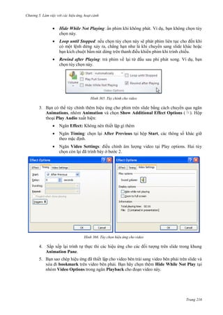 hư ng 5 Làm việc v i các hiệu ứng hoạt cảnh
Trang 216
 Hide While Not Playing: ẩn phim khi không phát. Ví dụ, bạn không chọn tùy
chọn này.
 Loop until Stopped: nếu chọn tùy chọn này sẽ phát phim liên tục cho ến khi
có một lệnh dừng xảy ra, chẳng hạn nh l khi chuy n sang slide khác hoặc
bạn kích chuột bấm nút dừng tr n thanh iều khi n phim khi trình chiếu.
 Rewind after Playing: trả phim về lại từ ầu sau phi phát xong. Ví dụ, bạn
chọn tùy chọn này.
H nh Tùy chỉnh cho video
3. Bạn có th tùy chỉnh thêm hiệu ứng cho phim trên slide bằng cách chuy n qua ngăn
Animations, nhóm Animation và chọn Show Additional Effect Options ( ). Hộp
thoại Play Audio xuất hiện:
 Ngăn Effect: Không nên thiết lập gì thêm
 Ngăn Timing: chọn lại After Previous tại hộp Start, các thông số khác gi
theo mặc ịnh.
 Ngăn Video Settings: iều chỉnh âm l ợng video tại Play options. Hai tùy
chọn còn lại ã trình b y ở b c 2.
H nh Tùy chọn hiệu ứng cho video
4. Sắp xếp lại trình tự thực thi các hiệu ứng cho c c ối t ợng trên slide trong khung
Animation Pane.
5. Bạn sao chép hiệu ứng ã thiết lập cho video bên trái sang video bên phải trên slide và
x a i bookmark trên video bên phải. Bạn hãy chọn thêm Hide While Not Play tại
nhóm Video Options trong ngăn Playback cho oạn video này.
 