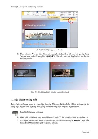 hư ng 5 Làm việc v i các hiệu ứng hoạt cảnh
Trang 218
H nh Thiết lập trigger cho WordArt
5. Nhấn vào nút Preview tr n Ribbon trong ngăn Animations xem kết quả áp dụng
Trigger hoặc nhấn t hợp phím <Shift+F5> trình chiếu bài thuyết trình bắt ầu từ
slide hiện hành.
H nh WordArt xuất hiện khi phim phát t i bookmark
7. Hiệu ứng cho bảng bi u
PowerPoint không có nhiều tùy chọn hiệu ứng cho ối t ợng là bảng bi u. Chúng ta chỉ có th áp
dụng hiệu ứng lên toàn bộ bảng bi u giống nh l p dụng hiệu ứng cho một hình ảnh.
Thực hành theo c c b c sau:
1. Chọn slide chứa bảng bi u trong bài thuyết trình. Ví dụ, bạn chọn bảng trong slide 10.
2. V o ngăn nimations, nh m nimation v chọn ki u hiệu ứng là Wheel. Chọn tiếp
lệnh Effect Options bên cạnh và chọn 2 Spokes.
 